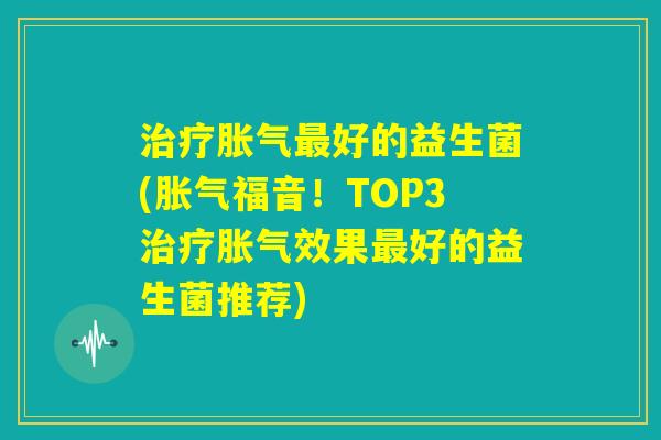 治疗胀气最好的益生菌(胀气福音!TOP3治疗胀气效果最好的益生菌推荐) 治疗胀气最好的益生菌(胀气福音!TOP3治疗胀气效果最好的益生菌推荐)
