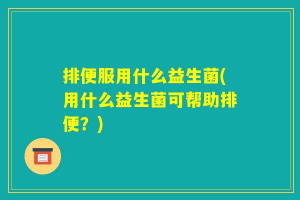 排便服用什么益生菌(用什么益生菌可帮助排便?) 排便服用什么益生菌(用什么益生菌可帮助排便?)