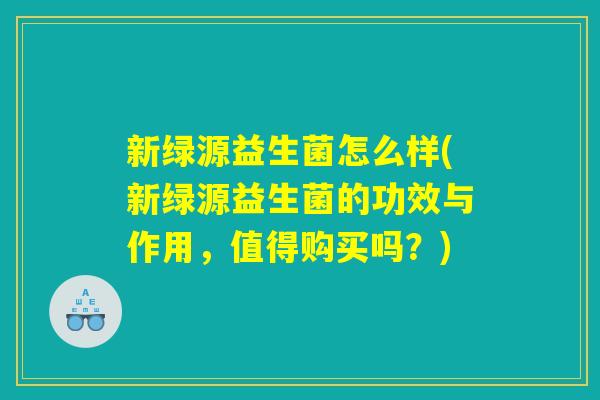 新绿源益生菌怎么样(新绿源益生菌的功效与作用,值得购买吗?) 新绿源益生菌怎么样(新绿源益生菌的功效与作用,值得购买吗?)