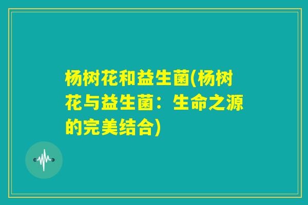 杨树花和益生菌(杨树花与益生菌:生命之源的完美结合) 杨树花和益生菌(杨树花与益生菌:生命之源的完美结合)