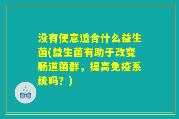 没有便意适合什么益生菌(益生菌有助于改变肠道菌群，提高免疫系统吗？)