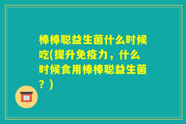 棒棒聪益生菌什么时候吃(提升免疫力，什么时候食用棒棒聪益生菌？)