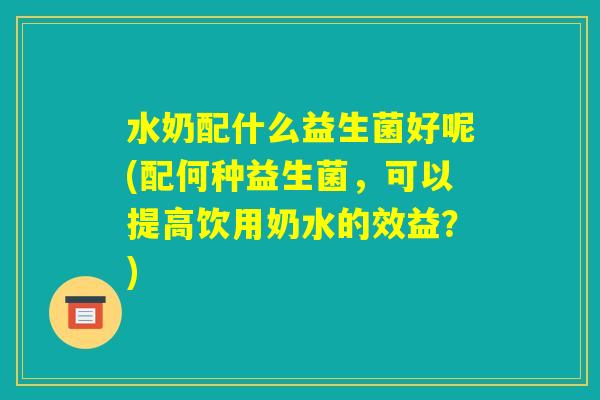 水奶配什么益生菌好呢(配何种益生菌，可以提高饮用奶水的效益？)