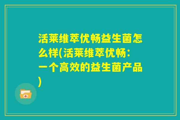 活莱维萃优畅益生菌怎么样(活莱维萃优畅:一个高效的益生菌产品) 活莱维萃优畅益生菌怎么样(活莱维萃优畅:一个高效的益生菌产品)