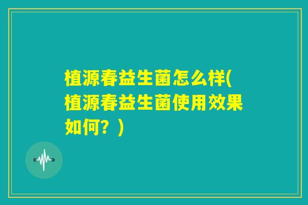 植源春益生菌怎么样(植源春益生菌使用效果如何？)