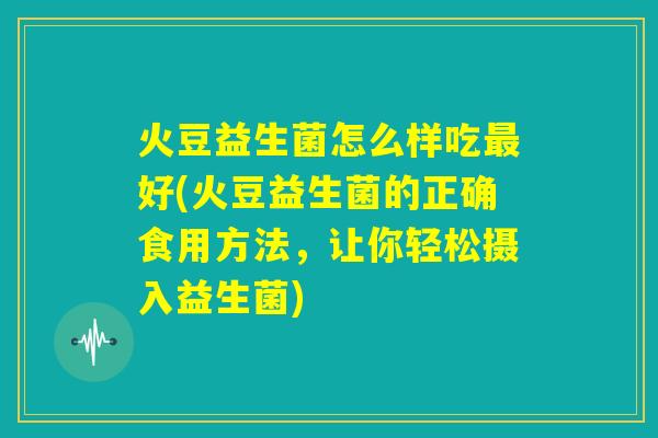 火豆益生菌怎么样吃最好(火豆益生菌的正确食用方法，让你轻松摄入益生菌)