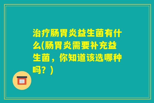 治疗肠胃炎益生菌有什么(肠胃炎需要补充益生菌，你知道该选哪种吗？)