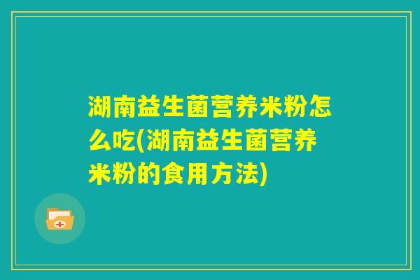 湖南益生菌营养米粉怎么吃(湖南益生菌营养米粉的食用方法)