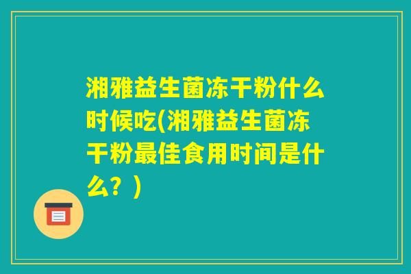 湘雅益生菌冻干粉什么时候吃(湘雅益生菌冻干粉最佳食用时间是什么？)