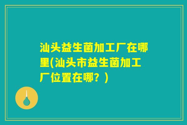 汕头益生菌加工厂在哪里(汕头市益生菌加工厂位置在哪？)