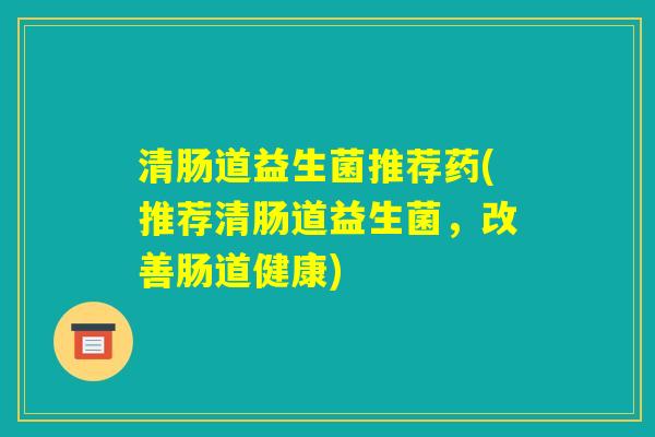 清肠道益生菌推荐药(推荐清肠道益生菌,改善肠道健康) 清肠道益生菌推荐药(推荐清肠道益生菌,改善肠道健康)