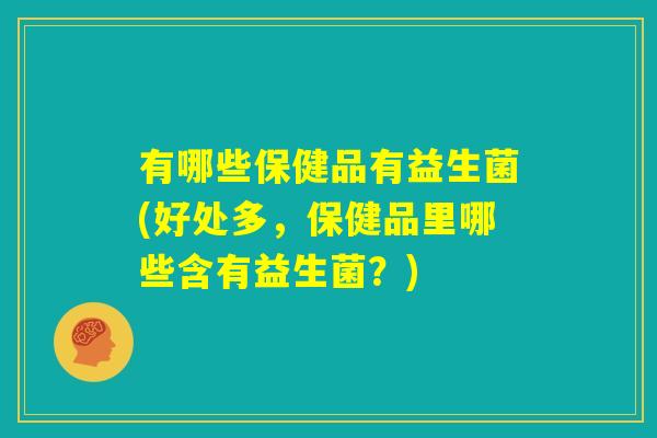 有哪些保健品有益生菌(好处多，保健品里哪些含有益生菌？)