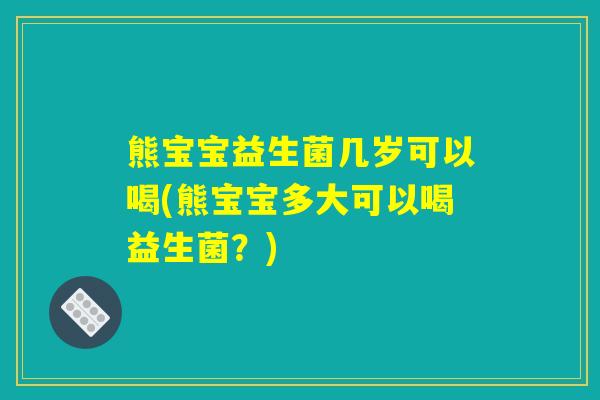 熊宝宝益生菌几岁可以喝(熊宝宝多大可以喝益生菌？)