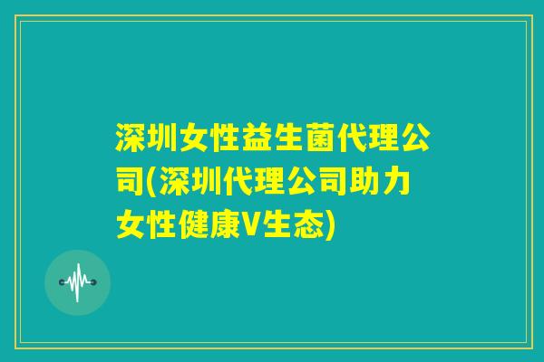 深圳女性益生菌代理公司(深圳代理公司助力女性健康V生态)