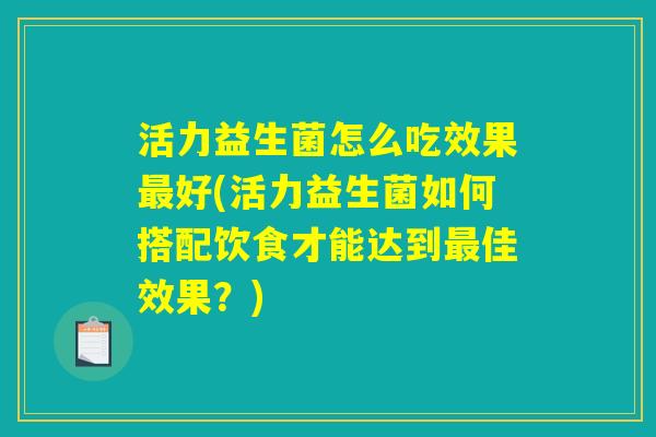 活力益生菌怎么吃效果最好(活力益生菌如何搭配饮食才能达到最佳效果？)