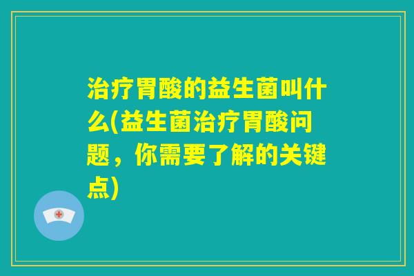 治疗胃酸的益生菌叫什么(益生菌治疗胃酸问题，你需要了解的关键点)