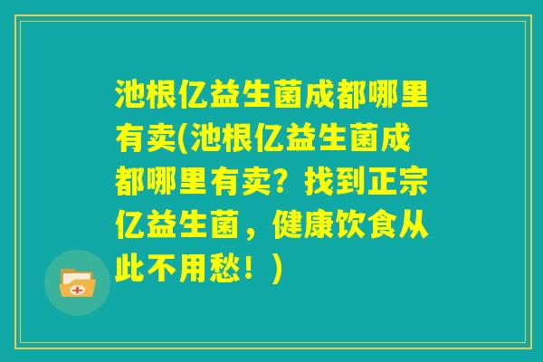 池根亿益生菌成都哪里有卖(池根亿益生菌成都哪里有卖？找到正宗亿益生菌，健康饮食从此不用愁！)