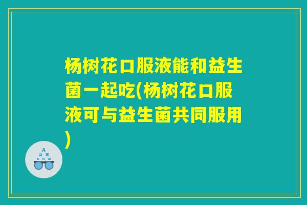 杨树花口服液能和益生菌一起吃(杨树花口服液可与益生菌共同服用)