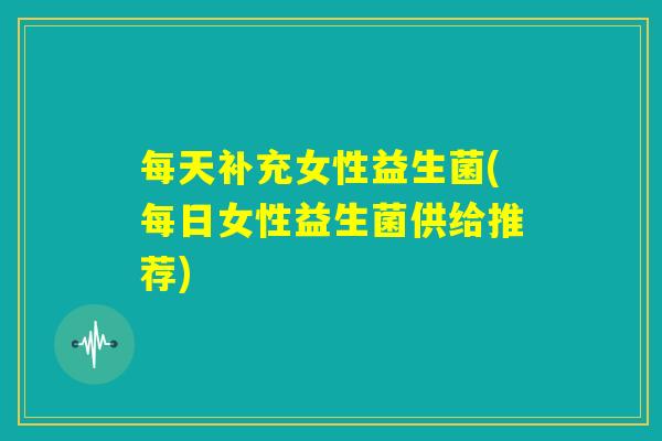 每天补充女性益生菌(每日女性益生菌供给推荐)