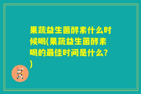 果蔬益生菌酵素什么时候喝(果蔬益生菌酵素喝的最佳时间是什么？)