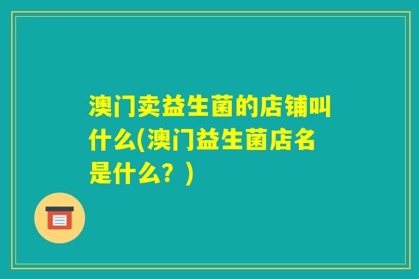 澳门卖益生菌的店铺叫什么(澳门益生菌店名是什么?) 澳门卖益生菌的店铺叫什么(澳门益生菌店名是什么?)