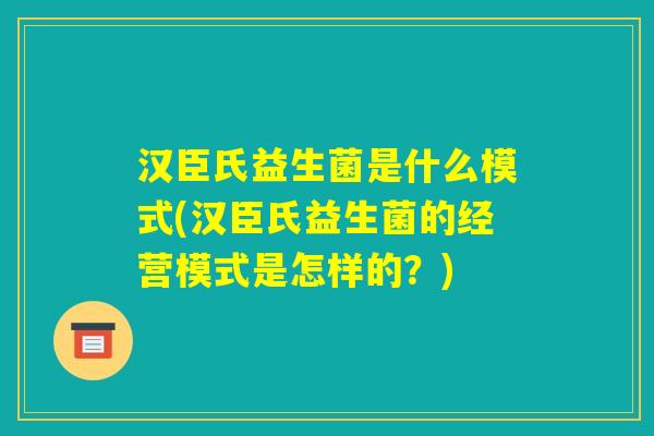 汉臣氏益生菌是什么模式(汉臣氏益生菌的经营模式是怎样的？)
