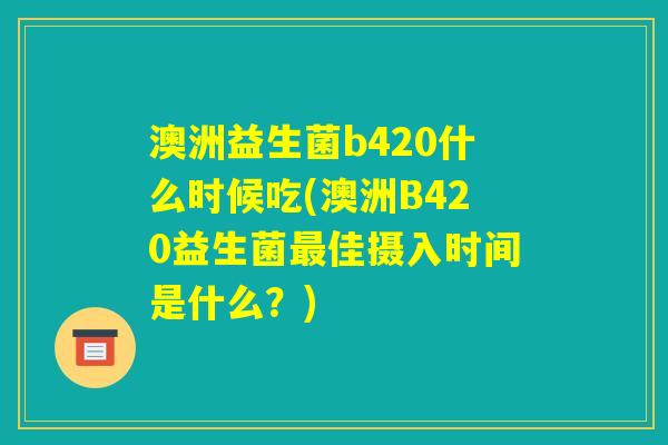 澳洲益生菌b420什么时候吃(澳洲B420益生菌最佳摄入时间是什么？)