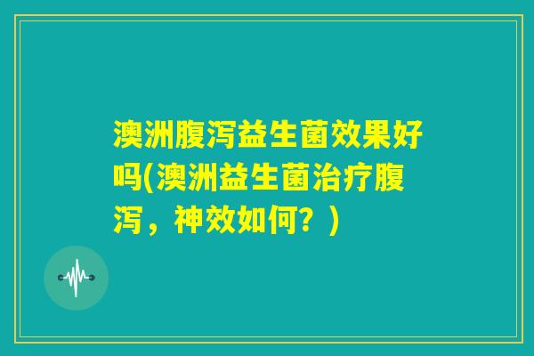 澳洲腹泻益生菌效果好吗(澳洲益生菌治疗腹泻，神效如何？)