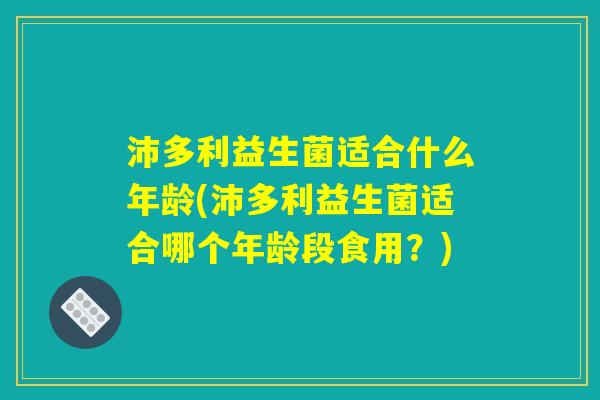 沛多利益生菌适合什么年龄(沛多利益生菌适合哪个年龄段食用？)