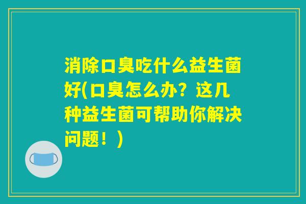 消除口臭吃什么益生菌好(口臭怎么办？这几种益生菌可帮助你解决问题！)