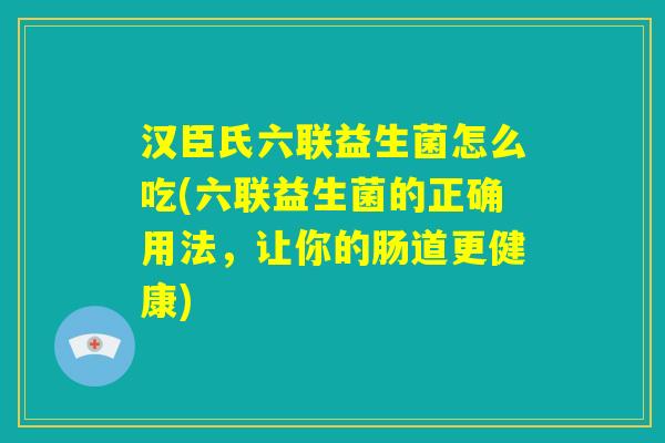 汉臣氏六联益生菌怎么吃(六联益生菌的正确用法，让你的肠道更健康)