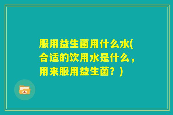 服用益生菌用什么水(合适的饮用水是什么，用来服用益生菌？)