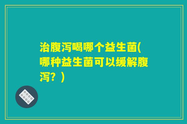 治腹泻喝哪个益生菌(哪种益生菌可以缓解腹泻?) 治腹泻喝哪个益生菌(哪种益生菌可以缓解腹泻?)