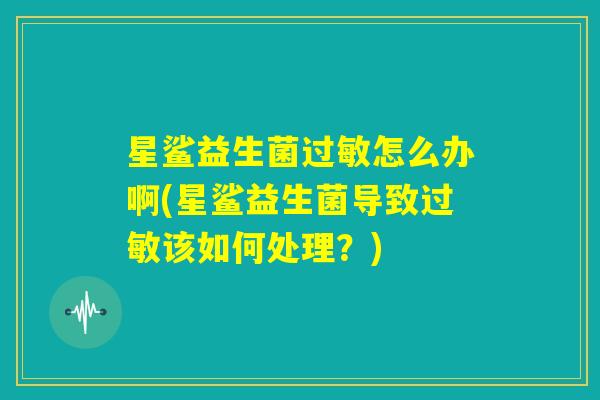 星鲨益生菌过敏怎么办啊(星鲨益生菌导致过敏该如何处理?) 星鲨益生菌过敏怎么办啊(星鲨益生菌导致过敏该如何处理?)