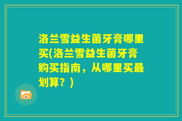 洛兰雪益生菌牙膏哪里买(洛兰雪益生菌牙膏购买指南，从哪里买最划算？)