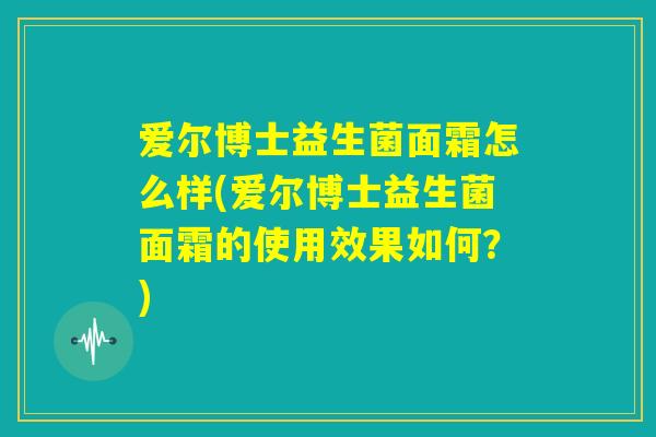 爱尔博士益生菌面霜怎么样(爱尔博士益生菌面霜的使用效果如何？)
