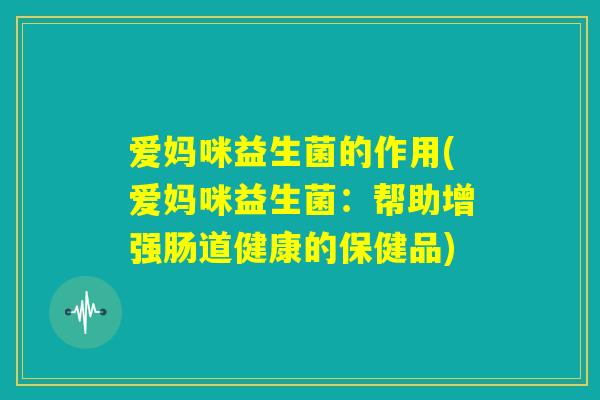 爱妈咪益生菌的作用(爱妈咪益生菌：帮助增强肠道健康的保健品)