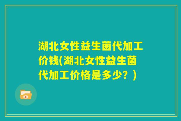 湖北女性益生菌代加工价钱(湖北女性益生菌代加工价格是多少？)