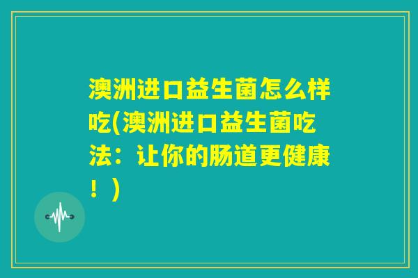澳洲进口益生菌怎么样吃(澳洲进口益生菌吃法:让你的肠道更健康!) 澳洲进口益生菌怎么样吃(澳洲进口益生菌吃法:让你的肠道更健康!)