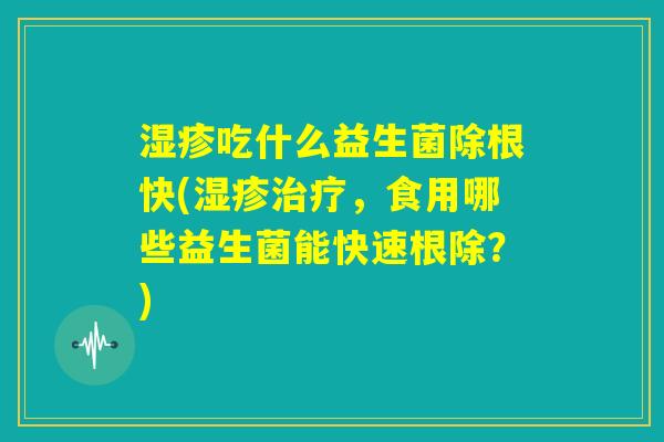湿疹吃什么益生菌除根快(湿疹治疗，食用哪些益生菌能快速根除？)
