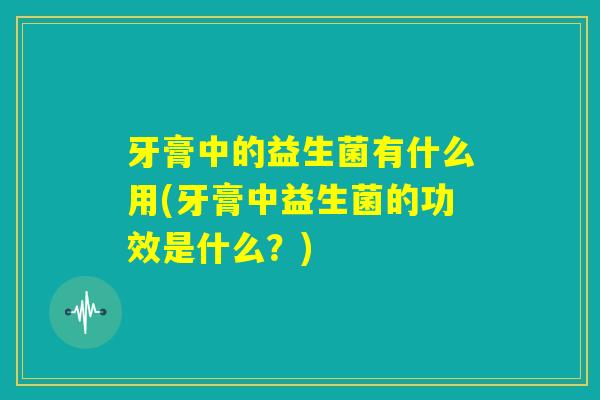 牙膏中的益生菌有什么用(牙膏中益生菌的功效是什么?) 牙膏中的益生菌有什么用(牙膏中益生菌的功效是什么?)