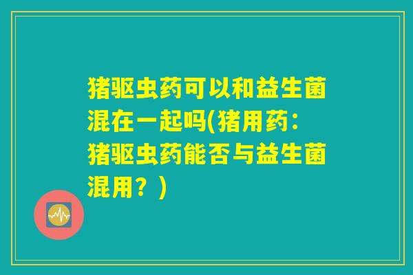 猪驱虫药可以和益生菌混在一起吗(猪用药:猪驱虫药能否与益生菌混用?) 猪驱虫药可以和益生菌混在一起吗(猪用药:猪驱虫药能否与益生菌混用?)