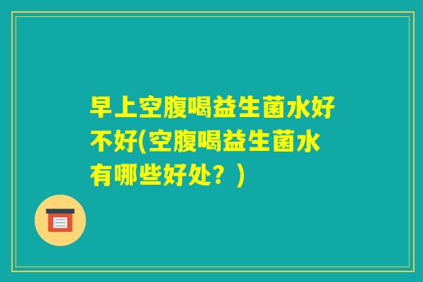 早上空腹喝益生菌水好不好(空腹喝益生菌水有哪些好处？)