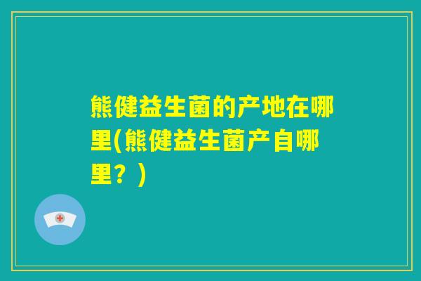 熊健益生菌的产地在哪里(熊健益生菌产自哪里？)
