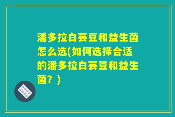 潘多拉白芸豆和益生菌怎么选(如何选择合适的潘多拉白芸豆和益生菌？)