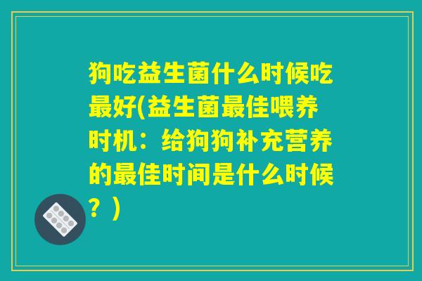 狗吃益生菌什么时候吃最好(益生菌最佳喂养时机：给狗狗补充营养的最佳时间是什么时候？)