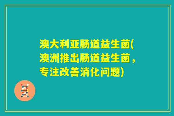 澳大利亚肠道益生菌(澳洲推出肠道益生菌，专注改善消化问题)