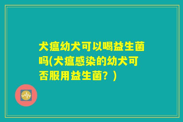 犬瘟幼犬可以喝益生菌吗(犬瘟感染的幼犬可否服用益生菌？)