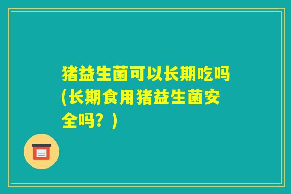 猪益生菌可以长期吃吗(长期食用猪益生菌安全吗?) 猪益生菌可以长期吃吗(长期食用猪益生菌安全吗?)