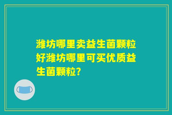 潍坊哪里卖益生菌颗粒好潍坊哪里可买优质益生菌颗粒? 潍坊哪里卖益生菌颗粒好潍坊哪里可买优质益生菌颗粒?
